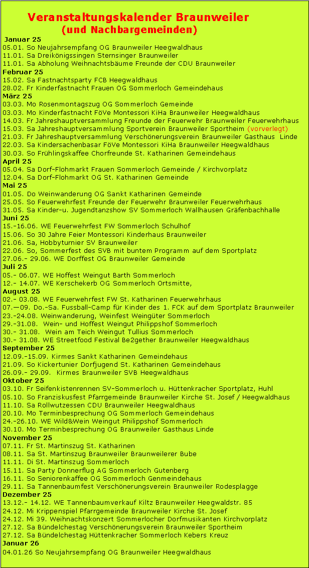 Textfeld: Kalender f�r Dezember und das Jahr 2013Dezember 12So .02.&nbsp;&nbsp;&nbsp;&nbsp;&nbsp; &nbsp;&nbsp;&nbsp;&nbsp;&nbsp;&nbsp;&nbsp;&nbsp;&nbsp;&nbsp;&nbsp;&nbsp;&nbsp;&nbsp;&nbsp; Seniorenkaffee&nbsp; Braunweiler Familiennetzwerk Heegwaldhaus 14:30 UhrSa. - So. 08. - 09.&nbsp;&nbsp;   Weihnachtsmark in Sommerloch Sa. 15.&nbsp;&nbsp;&nbsp;&nbsp;&nbsp; &nbsp;&nbsp;&nbsp;&nbsp;&nbsp;&nbsp;&nbsp;&nbsp;&nbsp;&nbsp;&nbsp;&nbsp;&nbsp;&nbsp;&nbsp; MVB Braunweiler Weihnachtsfeier Heegwaldhaus 20:00 UhrMo. 24.&nbsp;&nbsp;&nbsp;&nbsp;&nbsp;&nbsp; &nbsp;&nbsp;&nbsp;&nbsp;&nbsp;&nbsp;&nbsp;&nbsp;&nbsp;&nbsp;&nbsp;&nbsp; MVB Braunweiler WeihnachtsspielenDo. 27.&nbsp;&nbsp;&nbsp;&nbsp;&nbsp; &nbsp;&nbsp;&nbsp;&nbsp;&nbsp;&nbsp;&nbsp;&nbsp;&nbsp;&nbsp;&nbsp;&nbsp;&nbsp; VVB Braunweiler B�ndelchestag Grillh�tte Braunweiler Januar 13Sa. 12.&nbsp;&nbsp;&nbsp;&nbsp;&nbsp; &nbsp;&nbsp;&nbsp;&nbsp;&nbsp;&nbsp;&nbsp;&nbsp;&nbsp;&nbsp;&nbsp;&nbsp;&nbsp; Schlagerparty Donnerflug in GutenbergSo. 06.&nbsp;&nbsp;&nbsp;&nbsp;&nbsp; &nbsp;&nbsp;&nbsp;&nbsp;&nbsp;&nbsp;&nbsp;&nbsp;&nbsp;&nbsp;&nbsp;&nbsp;&nbsp; SternsingerFr. 11.&nbsp;&nbsp;&nbsp;&nbsp;&nbsp; &nbsp;&nbsp;&nbsp;&nbsp;&nbsp;&nbsp;&nbsp;&nbsp;&nbsp;&nbsp;&nbsp;&nbsp;&nbsp;&nbsp; MV Braunweiler JHV Linde 20:00 UhrSa. 19.&nbsp;&nbsp;&nbsp;&nbsp;&nbsp; &nbsp;&nbsp;&nbsp;&nbsp;&nbsp;&nbsp;&nbsp;&nbsp;&nbsp;&nbsp;&nbsp;&nbsp;&nbsp; CDU WeihnachtsbaumaktionSo. 20&nbsp;&nbsp;&nbsp;&nbsp;&nbsp;&nbsp;&nbsp;&nbsp;             Feuerwehr 11.2 Kilometer Wanderung Treffpunk Feuerwehrhaus Sa. - So. 19.  -20.&nbsp;&nbsp;  Sommerloch Schlachtfest GemeindehausSa. - So. 26. - 27.&nbsp;&nbsp; Bolivienkreis Braunweiler Bolivienfest HeegwaldhausFebruar 13Fr- Sa 01.-02&nbsp;&nbsp;&nbsp;&nbsp;&nbsp;&nbsp;&nbsp;&nbsp;&nbsp;&nbsp;  Fastnachtsitzung FCB und SVB HeegwaldhausSa. 02.&nbsp;&nbsp;&nbsp;&nbsp;&nbsp; &nbsp;&nbsp;&nbsp;&nbsp;&nbsp;&nbsp;&nbsp;&nbsp;&nbsp;&nbsp;&nbsp;&nbsp;&nbsp;&nbsp;&nbsp; Kappensitzung Sportverein SommerlochDo. 07.&nbsp;&nbsp;&nbsp;&nbsp;&nbsp; &nbsp;&nbsp;&nbsp;&nbsp;&nbsp;&nbsp;&nbsp;&nbsp;&nbsp;&nbsp;&nbsp;&nbsp;&nbsp;&nbsp; Kappensitzung Frauengemeinschaft SommerlochFr. 08.&nbsp;&nbsp;&nbsp;&nbsp;&nbsp; &nbsp;&nbsp;&nbsp;&nbsp;&nbsp;&nbsp;&nbsp;&nbsp;&nbsp;&nbsp;&nbsp;&nbsp;&nbsp;&nbsp;&nbsp; Kinderfasnacht Frauengemeinschaft SommerlochFr. 08.&nbsp;&nbsp;&nbsp;&nbsp;&nbsp; &nbsp;&nbsp;&nbsp;&nbsp;&nbsp;&nbsp;&nbsp;&nbsp;&nbsp;&nbsp;&nbsp;&nbsp;&nbsp;&nbsp;&nbsp; Kinderfasnacht Kindergarten BraunweilerMo.11.&nbsp;&nbsp;&nbsp; &nbsp;&nbsp;&nbsp;&nbsp;&nbsp;&nbsp;&nbsp;&nbsp;&nbsp;&nbsp;&nbsp;&nbsp;&nbsp;&nbsp;&nbsp;&nbsp; Kinderfasnacht Familiennetzwerk Braunweiler 15:00 Uhr HeegwaldhausMo. 11.&nbsp;&nbsp;&nbsp;&nbsp;&nbsp; &nbsp;&nbsp;&nbsp;&nbsp;&nbsp;&nbsp;&nbsp;&nbsp;&nbsp;&nbsp;&nbsp;&nbsp;&nbsp; Rosenmontagszug SommerlochFr. 22.&nbsp;&nbsp;&nbsp;&nbsp;&nbsp; &nbsp;&nbsp;&nbsp;&nbsp;&nbsp;&nbsp;&nbsp;&nbsp;&nbsp;&nbsp;&nbsp;&nbsp;&nbsp;&nbsp;&nbsp; VVB JHV Linde 20:00 Uhr&nbsp;&nbsp;&nbsp;&nbsp;&nbsp;&nbsp;&nbsp;&nbsp;&nbsp;&nbsp;&nbsp;&nbsp;&nbsp;&nbsp;&nbsp;  M�rz 13Fr. 01.&nbsp;&nbsp;&nbsp;&nbsp;&nbsp;&nbsp; &nbsp;&nbsp;&nbsp;&nbsp;&nbsp;&nbsp;&nbsp;&nbsp;&nbsp;&nbsp; &nbsp;  FWG Braunweiler JHV Linde 20:00UhrFr. 01.&nbsp;&nbsp;&nbsp;&nbsp;&nbsp;&nbsp; &nbsp;&nbsp;&nbsp;&nbsp;&nbsp;&nbsp;&nbsp;&nbsp;&nbsp;&nbsp;&nbsp;&nbsp;&nbsp; Weltgebetstag KFG Kirche BraunweilerSa. 02.&nbsp;&nbsp;&nbsp;&nbsp;&nbsp; &nbsp;&nbsp;&nbsp;&nbsp;&nbsp;&nbsp;&nbsp;&nbsp;&nbsp;&nbsp;&nbsp;&nbsp;&nbsp;&nbsp; SV Braunweiler JHV Sportheim 20:00 UhrFr. 08.&nbsp;&nbsp;&nbsp;&nbsp;&nbsp;&nbsp; &nbsp;&nbsp;&nbsp;&nbsp;&nbsp;&nbsp;&nbsp;&nbsp;&nbsp;&nbsp;&nbsp;&nbsp;&nbsp; SPD Braunweiler JHV Linde 20:00 UhrFr. 15.&nbsp;&nbsp;&nbsp;&nbsp;&nbsp;&nbsp; &nbsp;&nbsp;&nbsp;&nbsp;&nbsp;&nbsp;&nbsp;&nbsp;&nbsp;&nbsp;&nbsp;&nbsp;&nbsp; Freunde der Feuerwehr Braunweiler JHV Feuerwehrhaus 19:30 UhrMi. 20.&nbsp;&nbsp;&nbsp;&nbsp;&nbsp; &nbsp;&nbsp;&nbsp;&nbsp;&nbsp;&nbsp;&nbsp;&nbsp;&nbsp;&nbsp;&nbsp;&nbsp;&nbsp; Ewiges GebetFr. 22.&nbsp;&nbsp;&nbsp;&nbsp;&nbsp;&nbsp; &nbsp;&nbsp;&nbsp;&nbsp;&nbsp;&nbsp;&nbsp;&nbsp;&nbsp;&nbsp;&nbsp;&nbsp;&nbsp; CDU Braunweiler JHV Linde 20:00 UhrSa. 23.&nbsp;&nbsp;&nbsp;&nbsp;&nbsp; &nbsp;&nbsp;&nbsp;&nbsp;&nbsp;&nbsp;&nbsp;&nbsp;&nbsp;&nbsp;&nbsp;&nbsp;&nbsp; Palmprozesion  Braunweiler&nbsp;April 13So. 07. &nbsp;&nbsp;&nbsp;&nbsp; &nbsp;&nbsp;&nbsp;&nbsp;&nbsp;&nbsp;&nbsp;&nbsp;&nbsp;&nbsp;&nbsp;&nbsp;&nbsp;  Weiser Sonntag  in WallhausenSa. 20.&nbsp;&nbsp;&nbsp;&nbsp;&nbsp; &nbsp;&nbsp;&nbsp;&nbsp;&nbsp;&nbsp;&nbsp;&nbsp;&nbsp;&nbsp; &nbsp;&nbsp;  MVB Braunweiler Konzert 20:00 Uhr HeegwaldhausSo. 21.&nbsp;&nbsp;&nbsp;&nbsp;&nbsp; &nbsp;&nbsp;&nbsp;&nbsp;&nbsp;&nbsp;&nbsp;&nbsp;&nbsp;&nbsp;&nbsp; &nbsp;&nbsp; Goldene Kommunion BraunweilerSo. 28.&nbsp;&nbsp;&nbsp;&nbsp;&nbsp; &nbsp;&nbsp;&nbsp;&nbsp;&nbsp;&nbsp;&nbsp;&nbsp;&nbsp;&nbsp;&nbsp;&nbsp;&nbsp; Bolivienkreis Braunweiler Fischessen HeegwaldhausDi. 30. &nbsp;&nbsp;&nbsp;&nbsp; &nbsp;&nbsp;&nbsp;&nbsp;&nbsp;&nbsp;&nbsp;   &nbsp; &nbsp; SPD Braunweiler Hexennacht bei �Stan� im HofMai 13Mi. 01.&nbsp;&nbsp;&nbsp;&nbsp;&nbsp; &nbsp;&nbsp;&nbsp;&nbsp;&nbsp;&nbsp;&nbsp;&nbsp;&nbsp;&nbsp;&nbsp;&nbsp;&nbsp;&nbsp; MVB Braunweiler Mai Wanderung 10:00 Uhr Abmarsch BrunnenwegSo. 30.&nbsp;&nbsp;&nbsp;&nbsp;&nbsp; &nbsp;&nbsp;&nbsp;&nbsp;&nbsp;&nbsp;&nbsp;&nbsp;&nbsp;&nbsp;&nbsp; &nbsp;&nbsp; Fronleichnam Braunweiler Do.-So. 30.� 2.6.&nbsp;&nbsp;  50 Jahre Sportverein Braunweiler  Juni 13Sa. 01.&nbsp;&nbsp;&nbsp;&nbsp;&nbsp; &nbsp;&nbsp;&nbsp;&nbsp;&nbsp;&nbsp;&nbsp;&nbsp;&nbsp;&nbsp;&nbsp;&nbsp;&nbsp;&nbsp; Alt Herrentunier SV SommerlochSa. - So. 15 � 16.     Feuerwehr Fest Sommerloch Fr. - So. 28. - 30.&nbsp;&nbsp;   Dorffest Braunweiler Juli 13Fr. - Mo. 12 .- 15.&nbsp;&nbsp;  Kirschen Kirmes Sommerloch Sa. - So. 20. - 21.&nbsp;&nbsp;   MVB Braunweiler Waldfest August 13Sa. - So. 03. - 04.&nbsp;&nbsp;&nbsp;&nbsp; Feuerwehrfest St. KatharinenFr. - Mo. 23. - 26.&nbsp;&nbsp;  Weinfest in SommerlochSeptember 13Sa. - So. 30. - 01.&nbsp; &nbsp;   Kirmes Sommerloch Fr.- Mo .06 .- 09.&nbsp;&nbsp;&nbsp;&nbsp;&nbsp; Kirmes St. KatharinenSo. 08.&nbsp;&nbsp;&nbsp;&nbsp;&nbsp; &nbsp;&nbsp;&nbsp;&nbsp;&nbsp;&nbsp;&nbsp;&nbsp;&nbsp;&nbsp;&nbsp;&nbsp;&nbsp;&nbsp;&nbsp;&nbsp; Wallfahrt nach Spabr�ckenFr. - Mo. 20-23.&nbsp;&nbsp;&nbsp;&nbsp;&nbsp;&nbsp;  Kirmes in BraunweilerOktober 13Sa . 12.&nbsp;&nbsp;&nbsp;&nbsp;&nbsp; &nbsp;&nbsp;&nbsp;&nbsp;&nbsp;&nbsp;&nbsp;&nbsp;&nbsp;&nbsp;&nbsp;&nbsp;&nbsp;&nbsp; CDU Braunweiler Rollwutzessen HeegwaldhausSo . 27.&nbsp;&nbsp;&nbsp;&nbsp;&nbsp; &nbsp;&nbsp;&nbsp;&nbsp;&nbsp;&nbsp;&nbsp;&nbsp;&nbsp;&nbsp;&nbsp;&nbsp;&nbsp;&nbsp; Gefallenenerhung und Gr�bersegnung  Braunweiler November 13Fr. 08.&nbsp;&nbsp;&nbsp;&nbsp;&nbsp; &nbsp;&nbsp;&nbsp;&nbsp;&nbsp;&nbsp;&nbsp;&nbsp;&nbsp;&nbsp;&nbsp;&nbsp;&nbsp;&nbsp;&nbsp;&nbsp; St. Martinzug&nbsp;  St. KatharinenSa. 09.&nbsp;&nbsp;&nbsp;&nbsp;&nbsp; &nbsp;&nbsp;&nbsp;&nbsp;&nbsp;&nbsp;&nbsp;&nbsp;&nbsp;&nbsp;&nbsp;&nbsp;&nbsp;&nbsp;&nbsp; St. Martinzug&nbsp; Braunweiler CDU BraunweilerMo. 11.&nbsp;&nbsp;&nbsp;&nbsp;&nbsp; &nbsp;&nbsp;&nbsp;&nbsp;&nbsp;&nbsp;&nbsp;&nbsp;&nbsp;&nbsp;&nbsp;&nbsp;&nbsp;&nbsp; St. Martinzug&nbsp;  SommerlochFr. 22.&nbsp;&nbsp;&nbsp;&nbsp;&nbsp; &nbsp;&nbsp;&nbsp;&nbsp;&nbsp;&nbsp;&nbsp;&nbsp;&nbsp;&nbsp;&nbsp;&nbsp;&nbsp;&nbsp;&nbsp;&nbsp;Terminbesprechung 2014 Linde 19:30 UhrSa. 30.&nbsp;&nbsp;&nbsp;&nbsp;&nbsp;&nbsp; &nbsp;&nbsp;&nbsp;&nbsp;&nbsp;&nbsp;&nbsp;&nbsp;&nbsp;&nbsp;  &nbsp;&nbsp; Gemeinde Braunweiler  aufstellen des Weihnachtsbaums mit MVB &VVBDezember 13Sa .07.&nbsp;&nbsp;&nbsp;&nbsp;&nbsp; &nbsp;&nbsp;&nbsp;&nbsp;&nbsp;&nbsp;&nbsp;&nbsp;&nbsp;&nbsp;&nbsp;&nbsp;&nbsp;&nbsp;&nbsp; Seniorenkaffee&nbsp;Familiennetzwerk Braunweiler Heegwaldhaus 15:00 UhrSa. - So. 07. - 08.&nbsp;&nbsp;   Weihnachtsmark in Sommerloch Sa. 14.&nbsp;&nbsp;&nbsp;&nbsp;&nbsp; &nbsp;&nbsp;&nbsp;&nbsp;&nbsp;&nbsp;&nbsp;&nbsp;&nbsp;&nbsp;&nbsp;&nbsp;&nbsp;   MVB Braunweiler Weihnachtsfeier Heegwaldhaus 20:00 UhrFr. 27.&nbsp;&nbsp;&nbsp;&nbsp;&nbsp; &nbsp;&nbsp;&nbsp;&nbsp;&nbsp;&nbsp;&nbsp;&nbsp;&nbsp;&nbsp;&nbsp;&nbsp;&nbsp; VVB Braunweiler B�ndelchestag Grillh�tte Braunweiler 